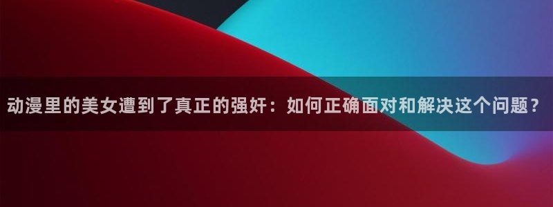 omofun是正经软件吗：动漫里的美女遭到了真正的强奸：如何正确面对和解决这个问题？